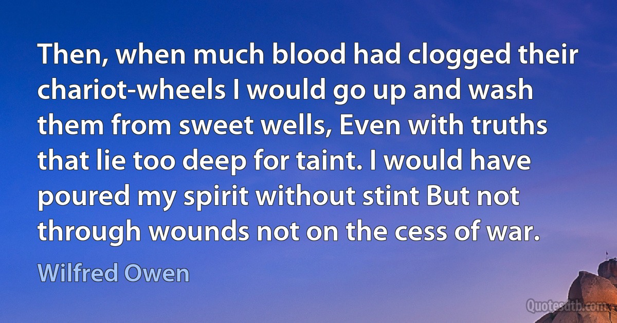 Then, when much blood had clogged their chariot-wheels I would go up and wash them from sweet wells, Even with truths that lie too deep for taint. I would have poured my spirit without stint But not through wounds not on the cess of war. (Wilfred Owen)