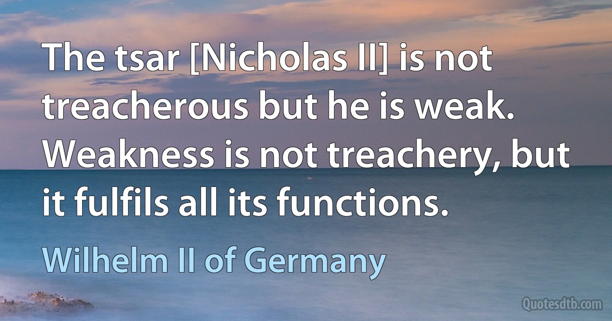 The tsar [Nicholas II] is not treacherous but he is weak. Weakness is not treachery, but it fulfils all its functions. (Wilhelm II of Germany)