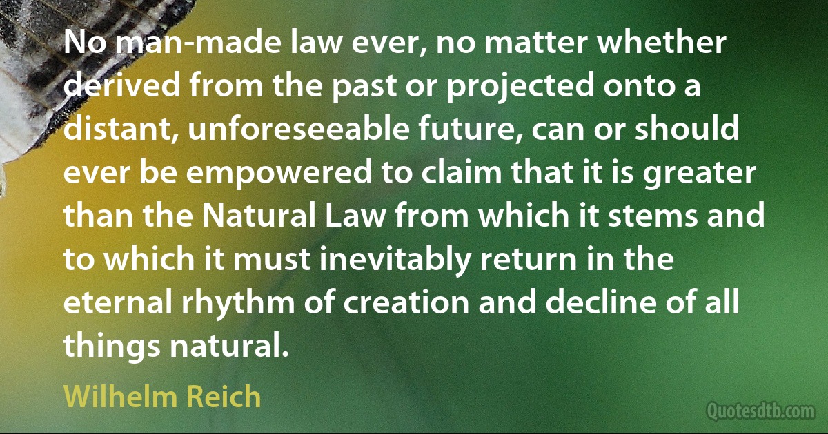 No man-made law ever, no matter whether derived from the past or projected onto a distant, unforeseeable future, can or should ever be empowered to claim that it is greater than the Natural Law from which it stems and to which it must inevitably return in the eternal rhythm of creation and decline of all things natural. (Wilhelm Reich)