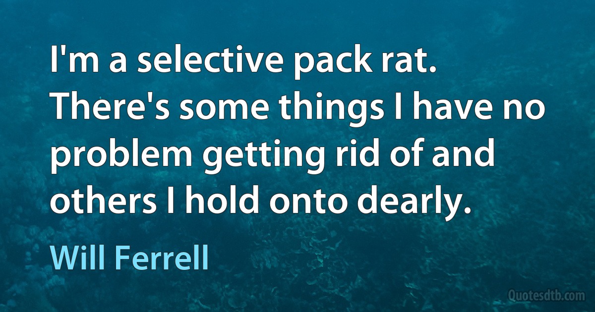 I'm a selective pack rat. There's some things I have no problem getting rid of and others I hold onto dearly. (Will Ferrell)