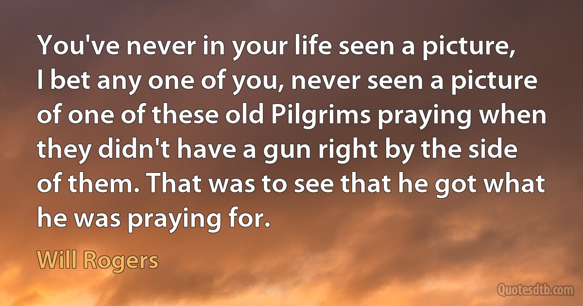 You've never in your life seen a picture, I bet any one of you, never seen a picture of one of these old Pilgrims praying when they didn't have a gun right by the side of them. That was to see that he got what he was praying for. (Will Rogers)