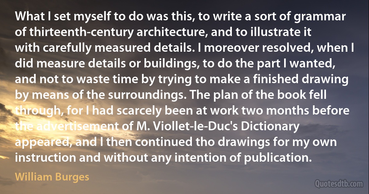 What I set myself to do was this, to write a sort of grammar of thirteenth-century architecture, and to illustrate it with carefully measured details. I moreover resolved, when I did measure details or buildings, to do the part I wanted, and not to waste time by trying to make a finished drawing by means of the surroundings. The plan of the book fell through, for I had scarcely been at work two months before the advertisement of M. Viollet-le-Duc's Dictionary appeared, and I then continued tho drawings for my own instruction and without any intention of publication. (William Burges)