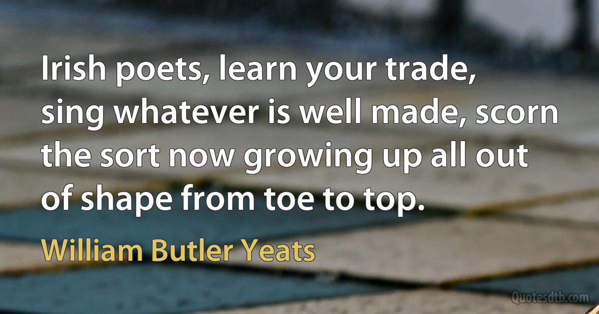 Irish poets, learn your trade, sing whatever is well made, scorn the sort now growing up all out of shape from toe to top. (William Butler Yeats)