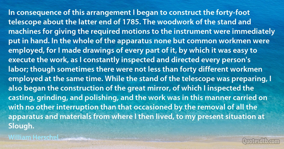 In consequence of this arrangement I began to construct the forty-foot telescope about the latter end of 1785. The woodwork of the stand and machines for giving the required motions to the instrument were immediately put in hand. In the whole of the apparatus none but common workmen were employed, for I made drawings of every part of it, by which it was easy to execute the work, as I constantly inspected and directed every person's labor; though sometimes there were not less than forty different workmen employed at the same time. While the stand of the telescope was preparing, I also began the construction of the great mirror, of which I inspected the casting, grinding, and polishing, and the work was in this manner carried on with no other interruption than that occasioned by the removal of all the apparatus and materials from where I then lived, to my present situation at Slough. (William Herschel)