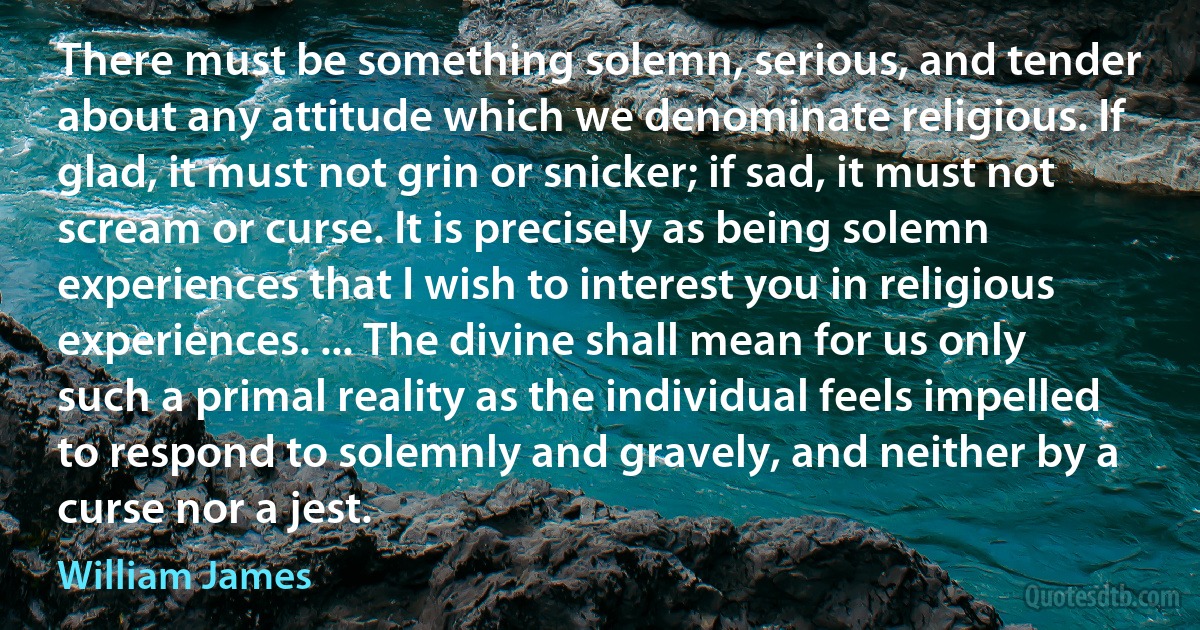 There must be something solemn, serious, and tender about any attitude which we denominate religious. If glad, it must not grin or snicker; if sad, it must not scream or curse. It is precisely as being solemn experiences that I wish to interest you in religious experiences. ... The divine shall mean for us only such a primal reality as the individual feels impelled to respond to solemnly and gravely, and neither by a curse nor a jest. (William James)