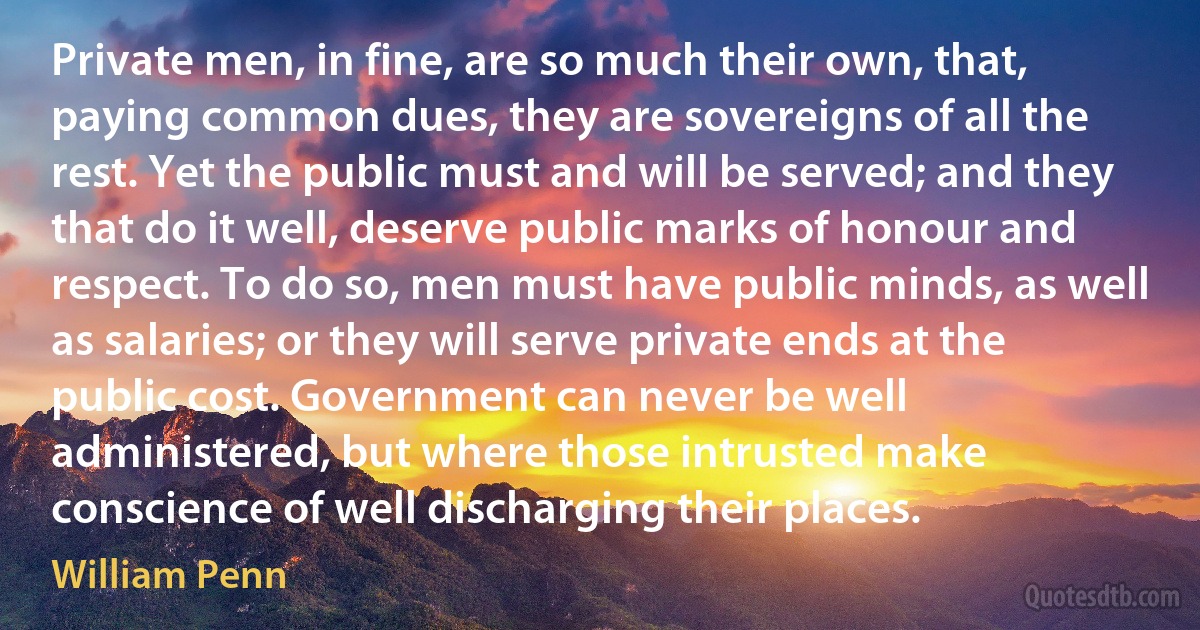 Private men, in fine, are so much their own, that, paying common dues, they are sovereigns of all the rest. Yet the public must and will be served; and they that do it well, deserve public marks of honour and respect. To do so, men must have public minds, as well as salaries; or they will serve private ends at the public cost. Government can never be well administered, but where those intrusted make conscience of well discharging their places. (William Penn)