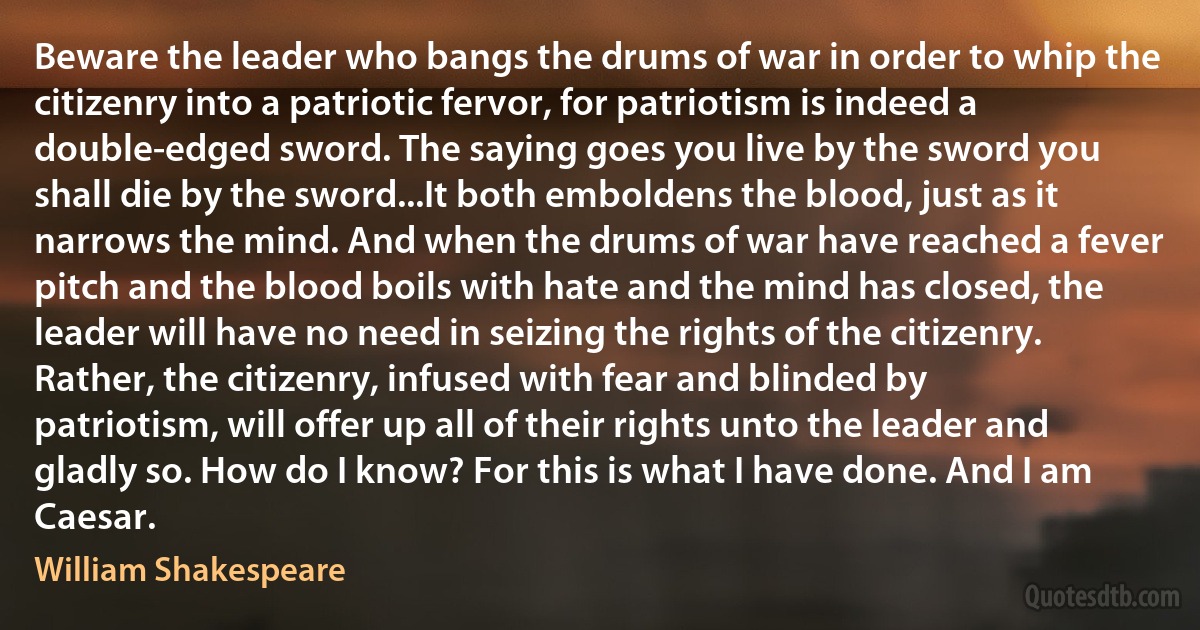 Beware the leader who bangs the drums of war in order to whip the citizenry into a patriotic fervor, for patriotism is indeed a double-edged sword. The saying goes you live by the sword you shall die by the sword...It both emboldens the blood, just as it narrows the mind. And when the drums of war have reached a fever pitch and the blood boils with hate and the mind has closed, the leader will have no need in seizing the rights of the citizenry. Rather, the citizenry, infused with fear and blinded by patriotism, will offer up all of their rights unto the leader and gladly so. How do I know? For this is what I have done. And I am Caesar. (William Shakespeare)