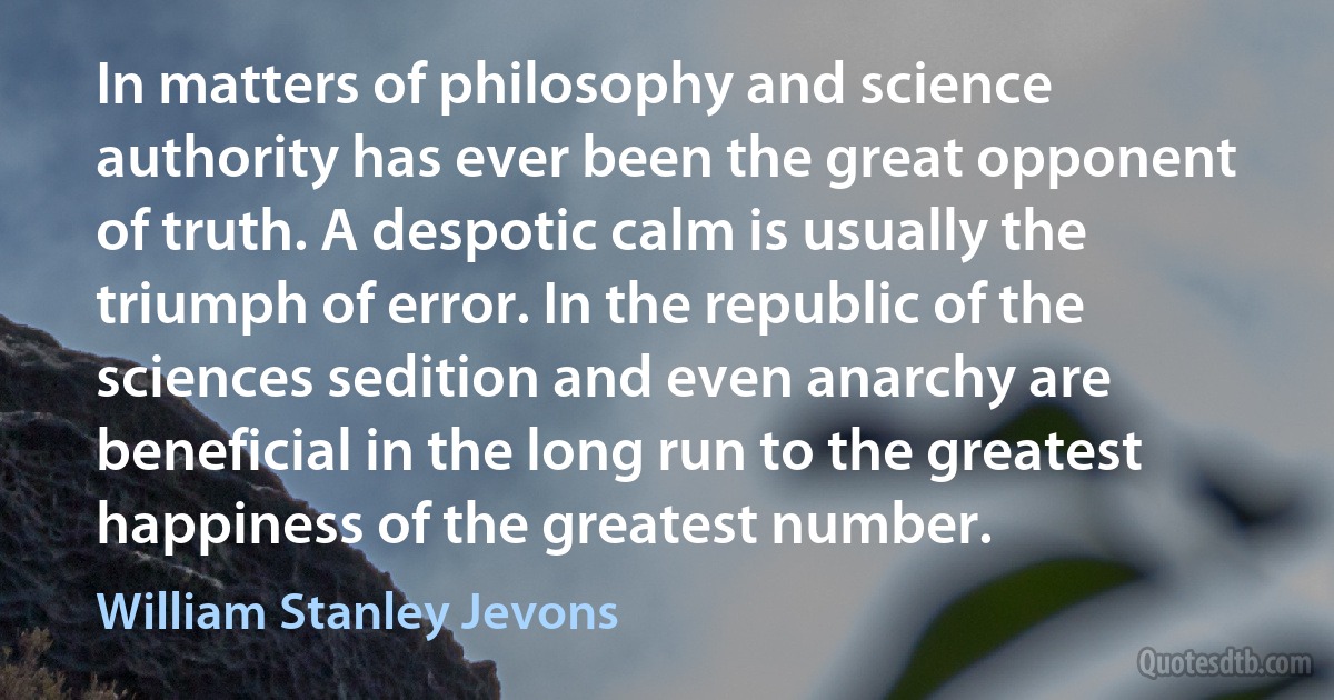 In matters of philosophy and science authority has ever been the great opponent of truth. A despotic calm is usually the triumph of error. In the republic of the sciences sedition and even anarchy are beneficial in the long run to the greatest happiness of the greatest number. (William Stanley Jevons)