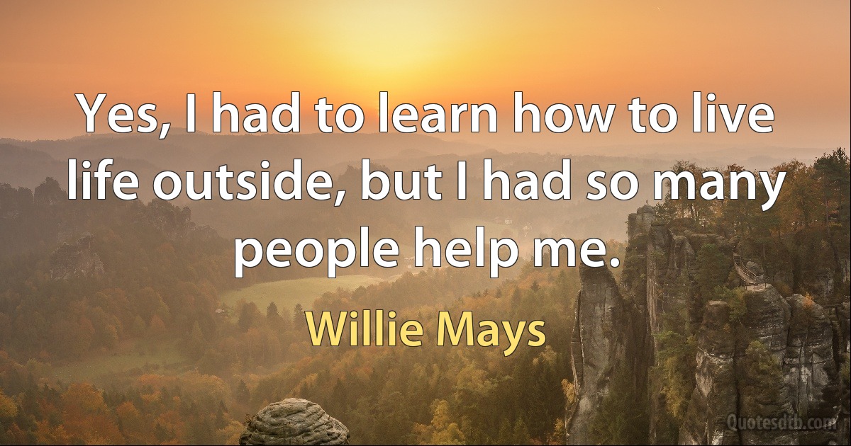 Yes, I had to learn how to live life outside, but I had so many people help me. (Willie Mays)