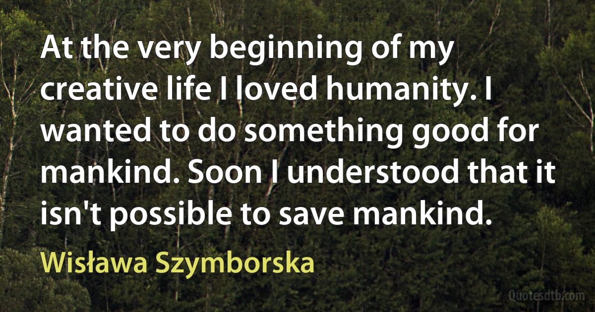 At the very beginning of my creative life I loved humanity. I wanted to do something good for mankind. Soon I understood that it isn't possible to save mankind. (Wisława Szymborska)