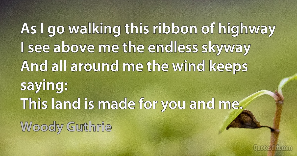 As I go walking this ribbon of highway
I see above me the endless skyway
And all around me the wind keeps saying:
This land is made for you and me. (Woody Guthrie)