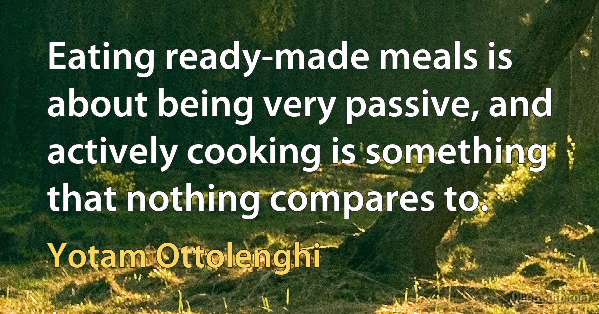 Eating ready-made meals is about being very passive, and actively cooking is something that nothing compares to. (Yotam Ottolenghi)