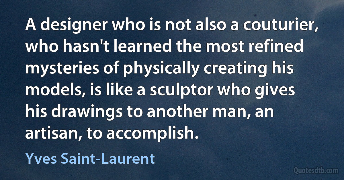 A designer who is not also a couturier, who hasn't learned the most refined mysteries of physically creating his models, is like a sculptor who gives his drawings to another man, an artisan, to accomplish. (Yves Saint-Laurent)