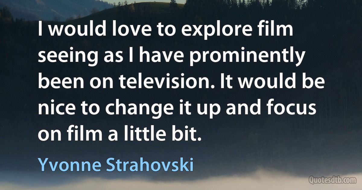 I would love to explore film seeing as I have prominently been on television. It would be nice to change it up and focus on film a little bit. (Yvonne Strahovski)