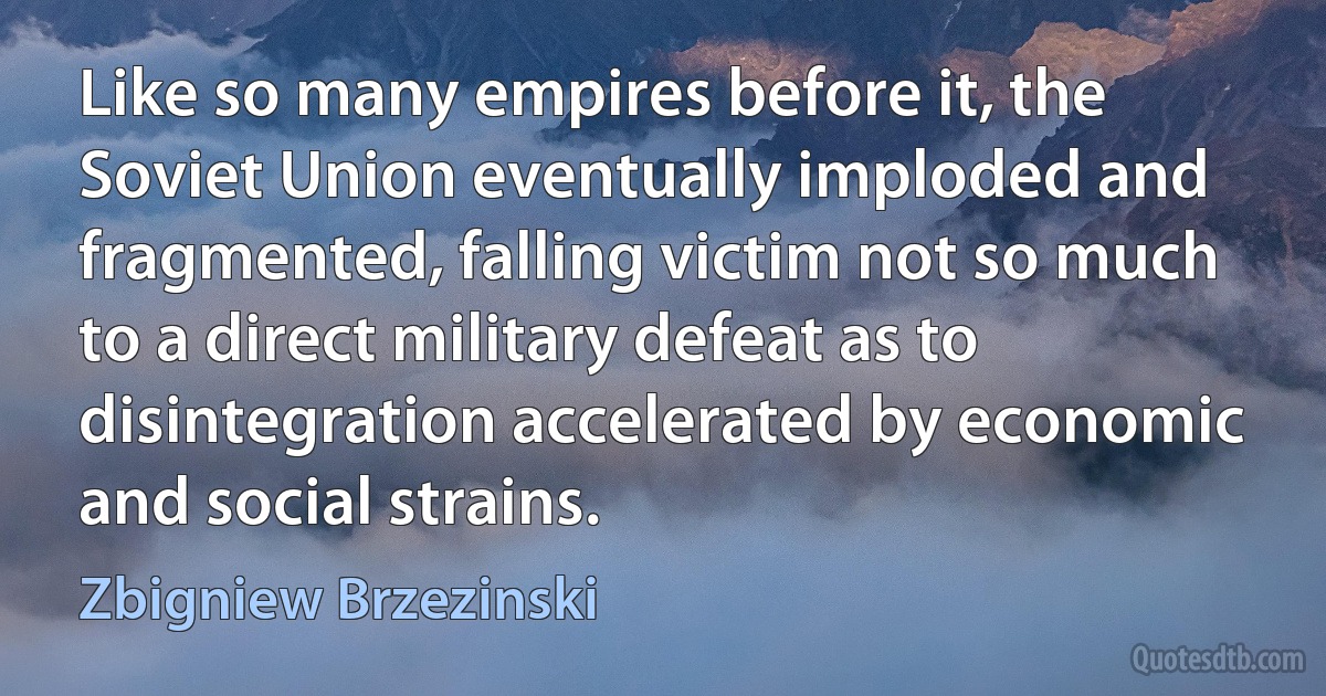 Like so many empires before it, the Soviet Union eventually imploded and fragmented, falling victim not so much to a direct military defeat as to disintegration accelerated by economic and social strains. (Zbigniew Brzezinski)