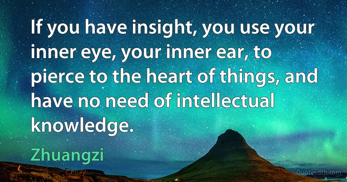 If you have insight, you use your inner eye, your inner ear, to pierce to the heart of things, and have no need of intellectual knowledge. (Zhuangzi)