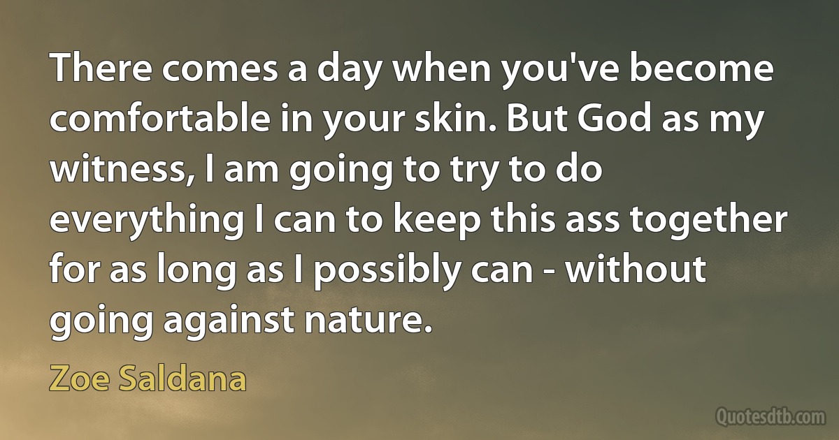 There comes a day when you've become comfortable in your skin. But God as my witness, I am going to try to do everything I can to keep this ass together for as long as I possibly can - without going against nature. (Zoe Saldana)