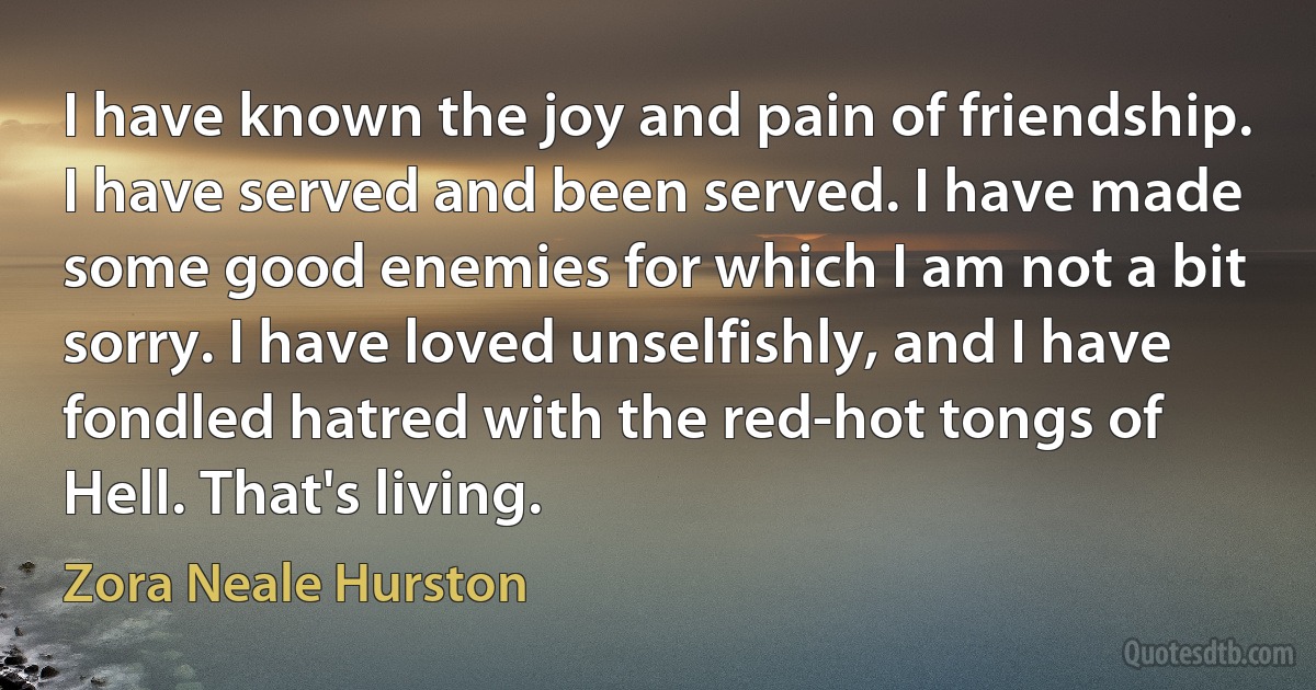 I have known the joy and pain of friendship. I have served and been served. I have made some good enemies for which I am not a bit sorry. I have loved unselfishly, and I have fondled hatred with the red-hot tongs of Hell. That's living. (Zora Neale Hurston)