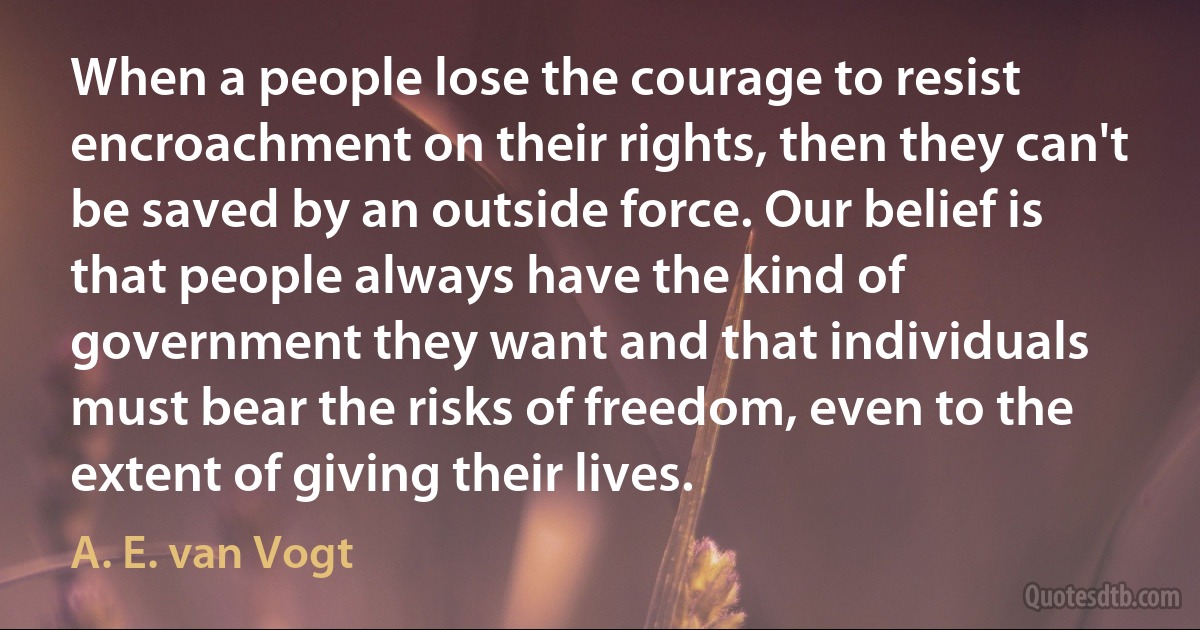 When a people lose the courage to resist encroachment on their rights, then they can't be saved by an outside force. Our belief is that people always have the kind of government they want and that individuals must bear the risks of freedom, even to the extent of giving their lives. (A. E. van Vogt)