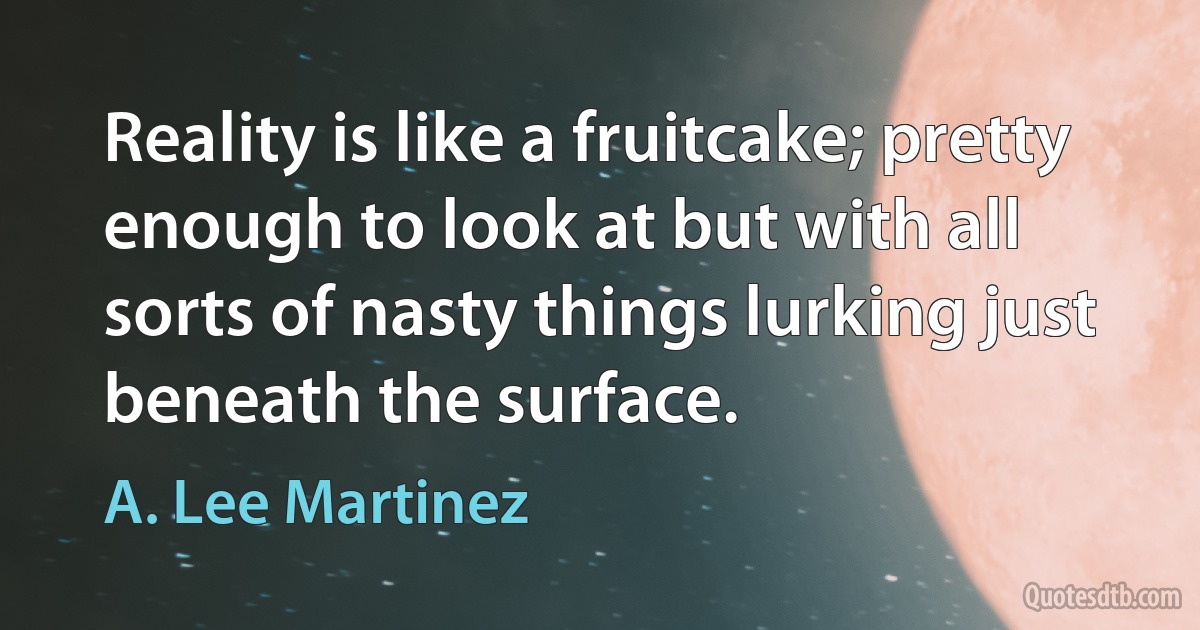 Reality is like a fruitcake; pretty enough to look at but with all sorts of nasty things lurking just beneath the surface. (A. Lee Martinez)