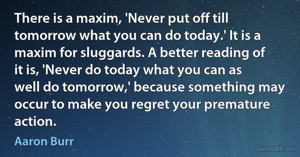 There is a maxim, 'Never put off till tomorrow what you can do today.' It is a maxim for sluggards. A better reading of it is, 'Never do today what you can as well do tomorrow,' because something may occur to make you regret your premature action. (Aaron Burr)