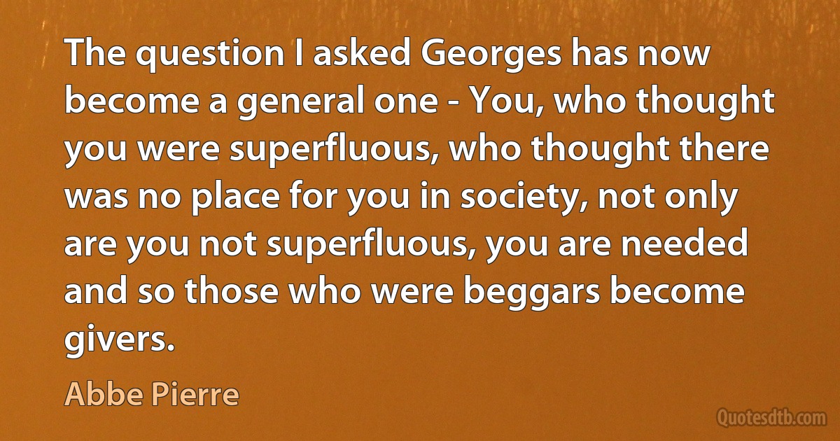 The question I asked Georges has now become a general one - You, who thought you were superfluous, who thought there was no place for you in society, not only are you not superfluous, you are needed and so those who were beggars become givers. (Abbe Pierre)