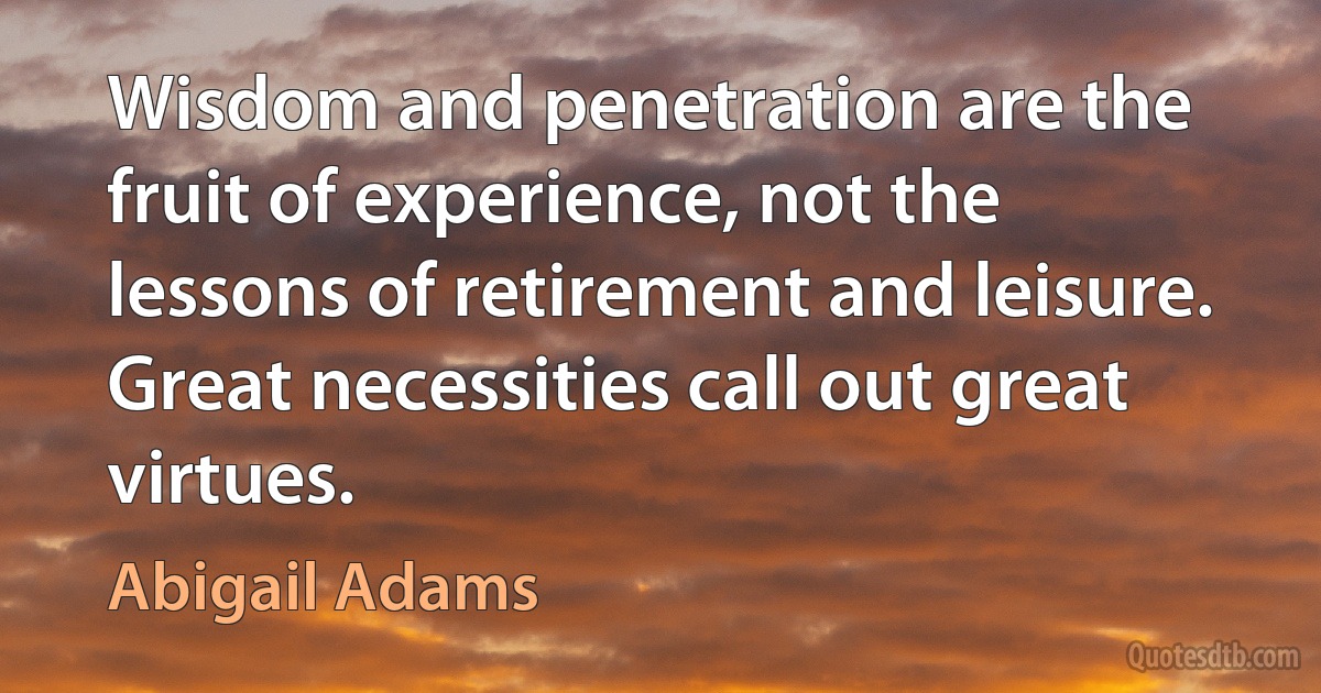 Wisdom and penetration are the fruit of experience, not the lessons of retirement and leisure. Great necessities call out great virtues. (Abigail Adams)