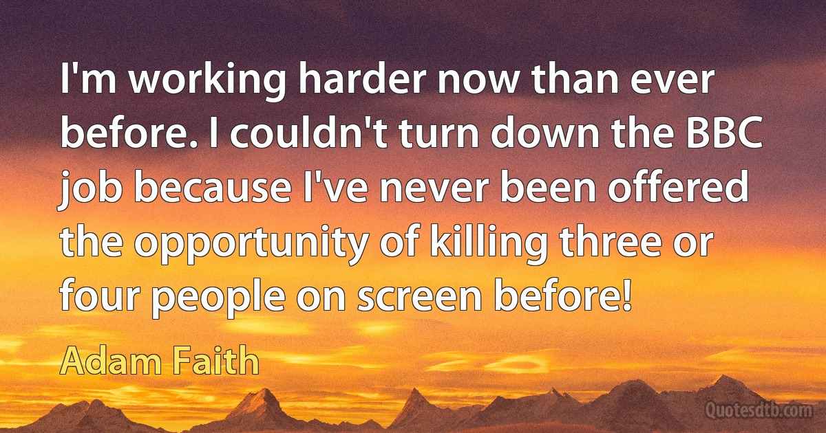 I'm working harder now than ever before. I couldn't turn down the BBC job because I've never been offered the opportunity of killing three or four people on screen before! (Adam Faith)