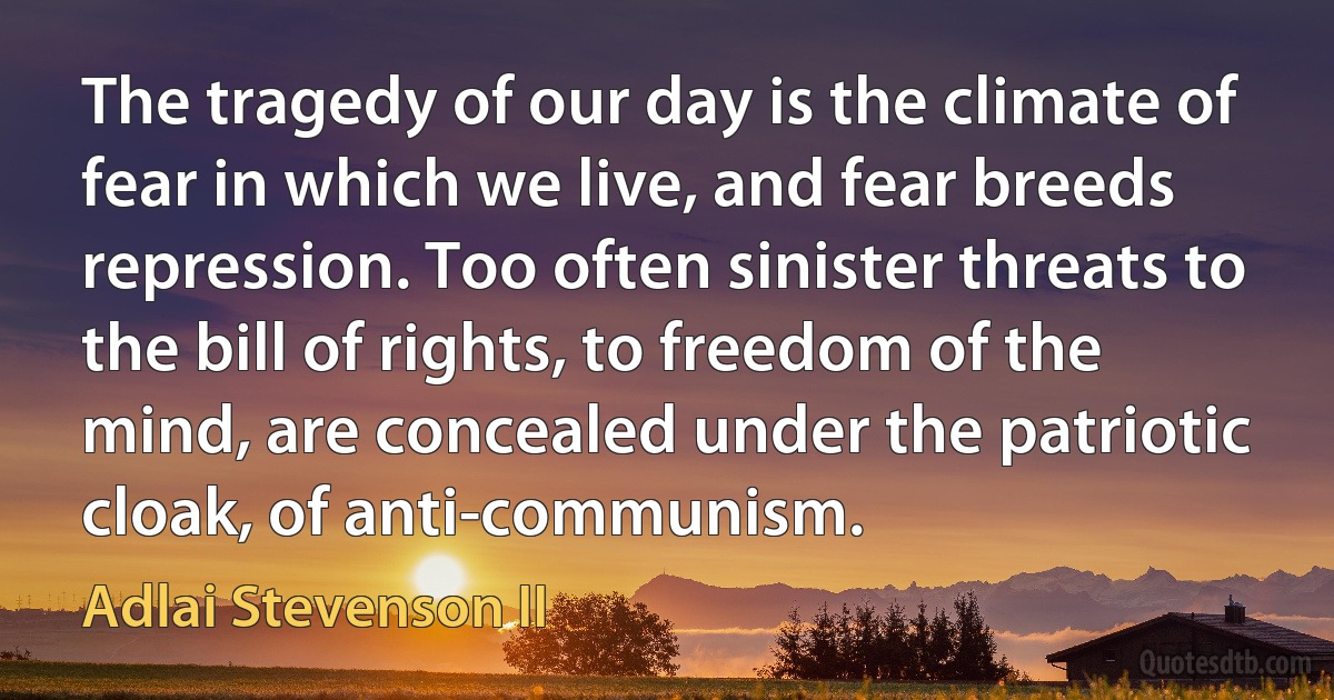 The tragedy of our day is the climate of fear in which we live, and fear breeds repression. Too often sinister threats to the bill of rights, to freedom of the mind, are concealed under the patriotic cloak, of anti-communism. (Adlai Stevenson II)