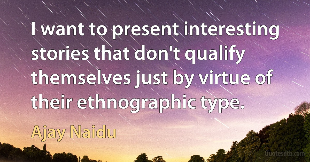 I want to present interesting stories that don't qualify themselves just by virtue of their ethnographic type. (Ajay Naidu)