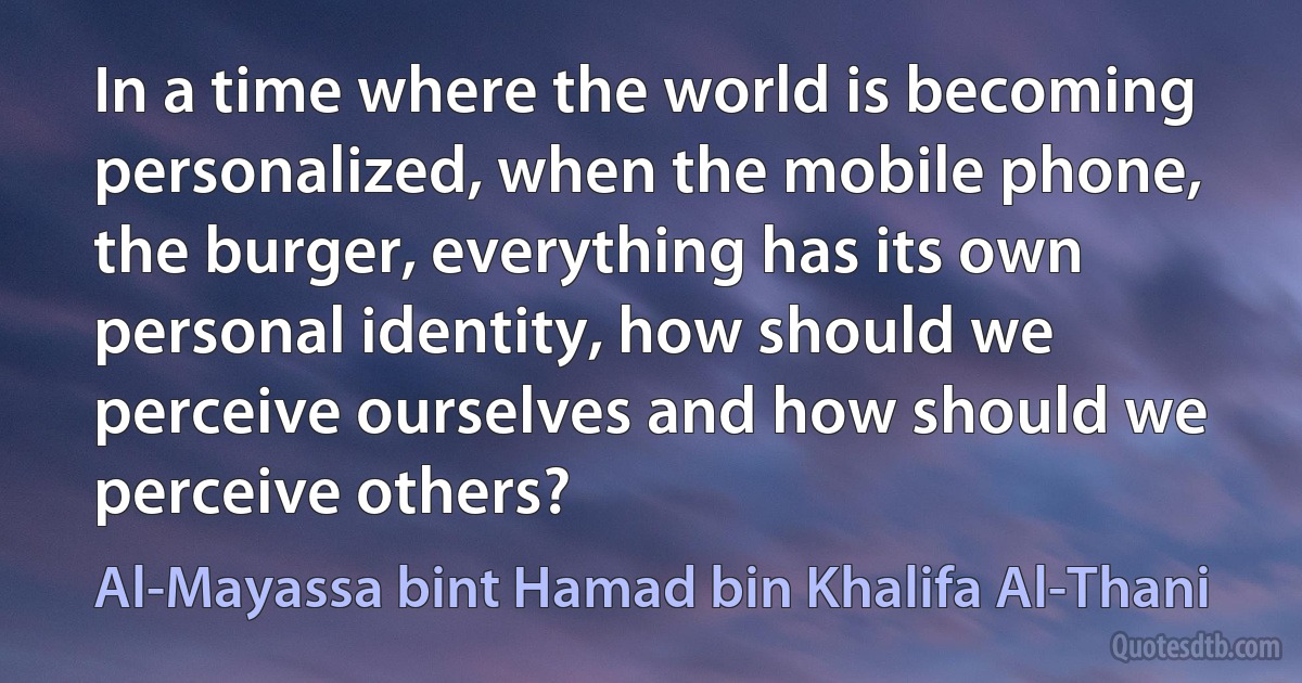 In a time where the world is becoming personalized, when the mobile phone, the burger, everything has its own personal identity, how should we perceive ourselves and how should we perceive others? (Al-Mayassa bint Hamad bin Khalifa Al-Thani)