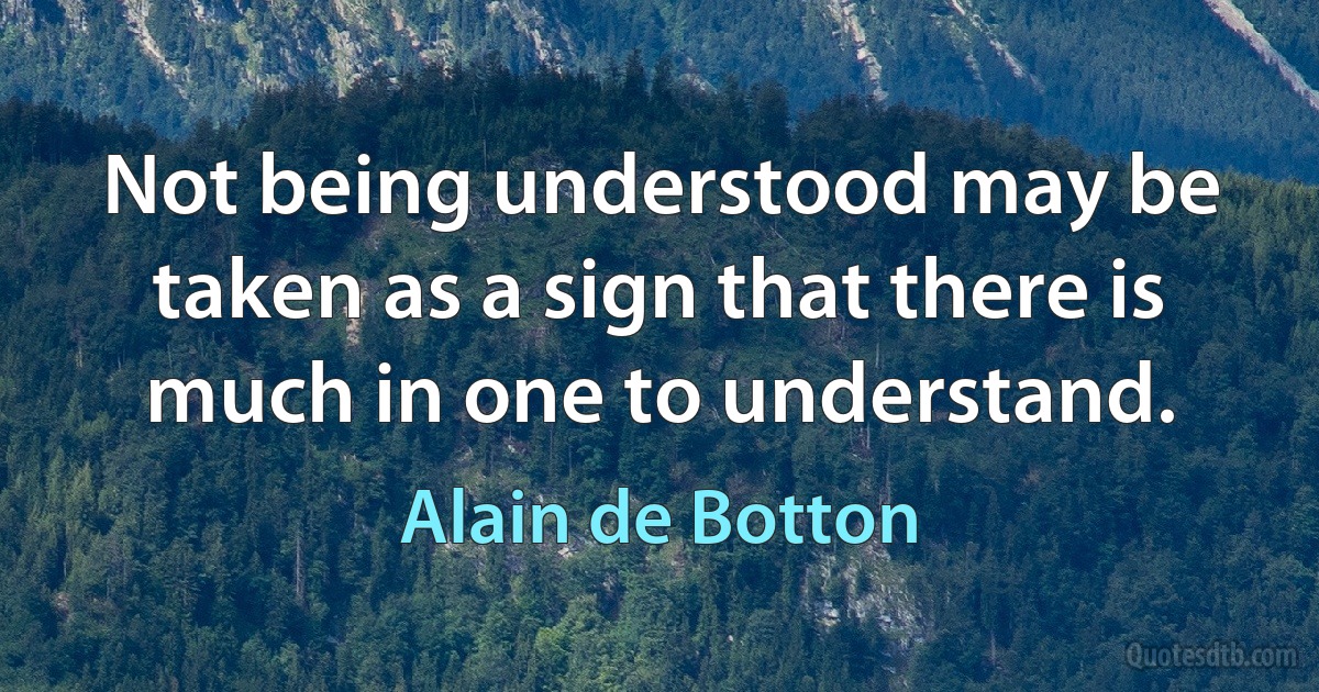 Not being understood may be taken as a sign that there is much in one to understand. (Alain de Botton)