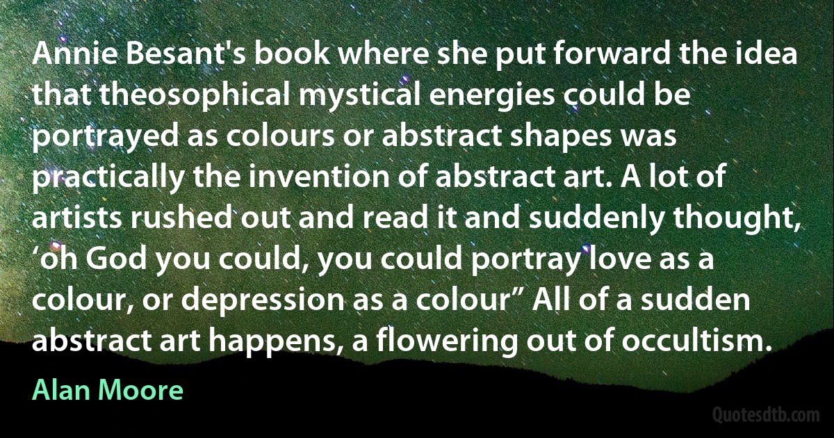 Annie Besant's book where she put forward the idea that theosophical mystical energies could be portrayed as colours or abstract shapes was practically the invention of abstract art. A lot of artists rushed out and read it and suddenly thought, ‘oh God you could, you could portray love as a colour, or depression as a colour” All of a sudden abstract art happens, a flowering out of occultism. (Alan Moore)