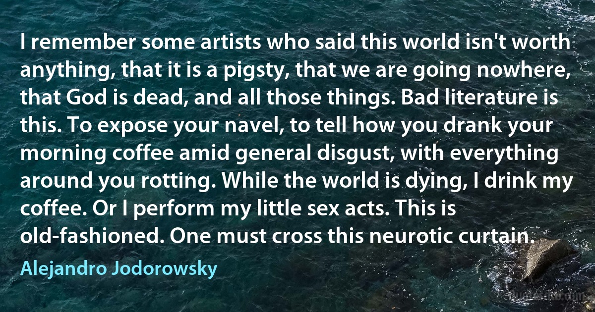 I remember some artists who said this world isn't worth anything, that it is a pigsty, that we are going nowhere, that God is dead, and all those things. Bad literature is this. To expose your navel, to tell how you drank your morning coffee amid general disgust, with everything around you rotting. While the world is dying, I drink my coffee. Or I perform my little sex acts. This is old-fashioned. One must cross this neurotic curtain. (Alejandro Jodorowsky)