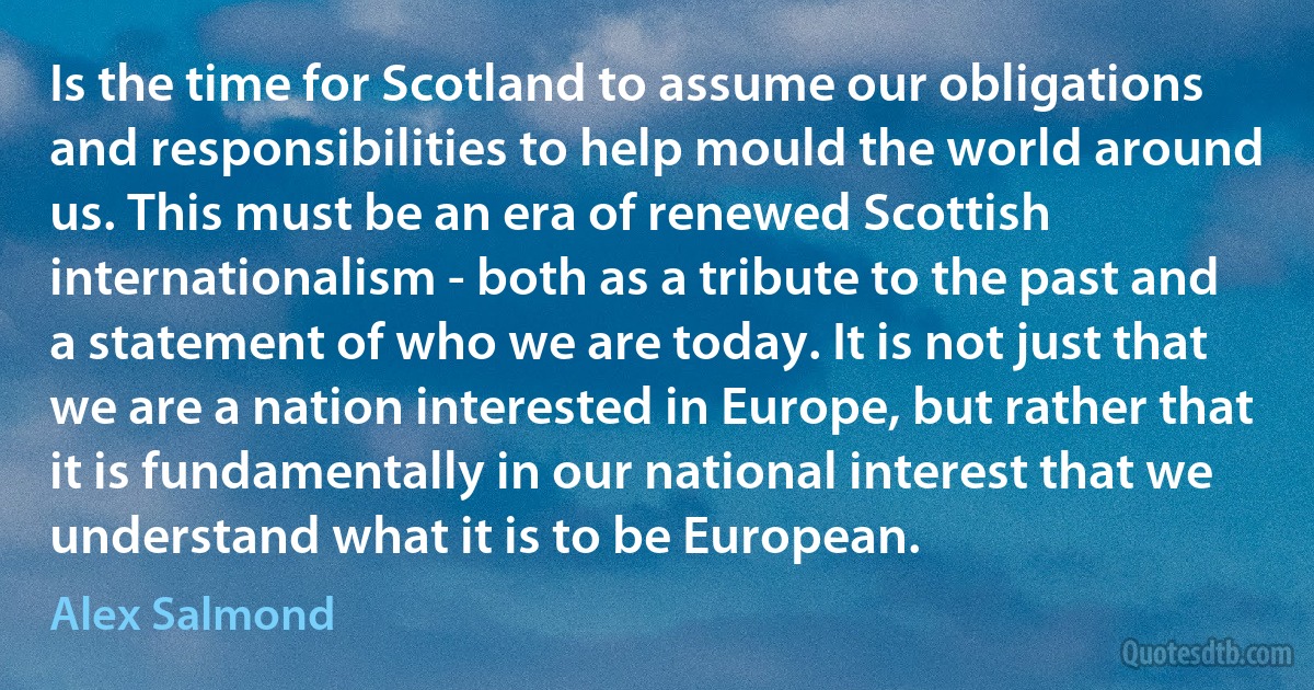 Is the time for Scotland to assume our obligations and responsibilities to help mould the world around us. This must be an era of renewed Scottish internationalism - both as a tribute to the past and a statement of who we are today. It is not just that we are a nation interested in Europe, but rather that it is fundamentally in our national interest that we understand what it is to be European. (Alex Salmond)