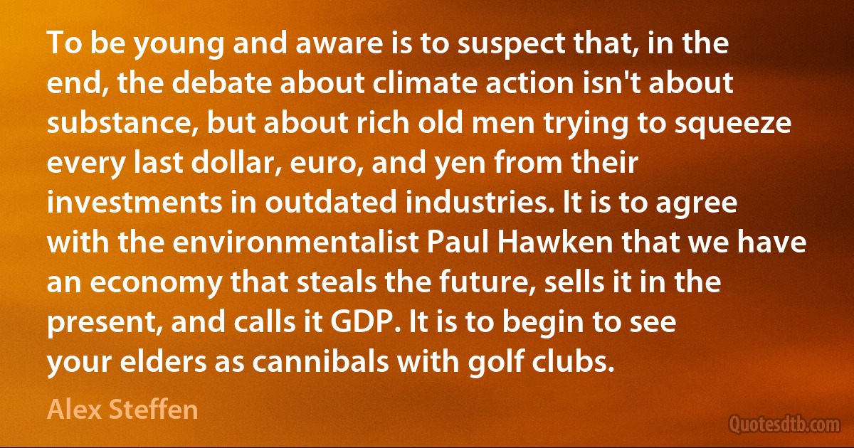 To be young and aware is to suspect that, in the end, the debate about climate action isn't about substance, but about rich old men trying to squeeze every last dollar, euro, and yen from their investments in outdated industries. It is to agree with the environmentalist Paul Hawken that we have an economy that steals the future, sells it in the present, and calls it GDP. It is to begin to see your elders as cannibals with golf clubs. (Alex Steffen)