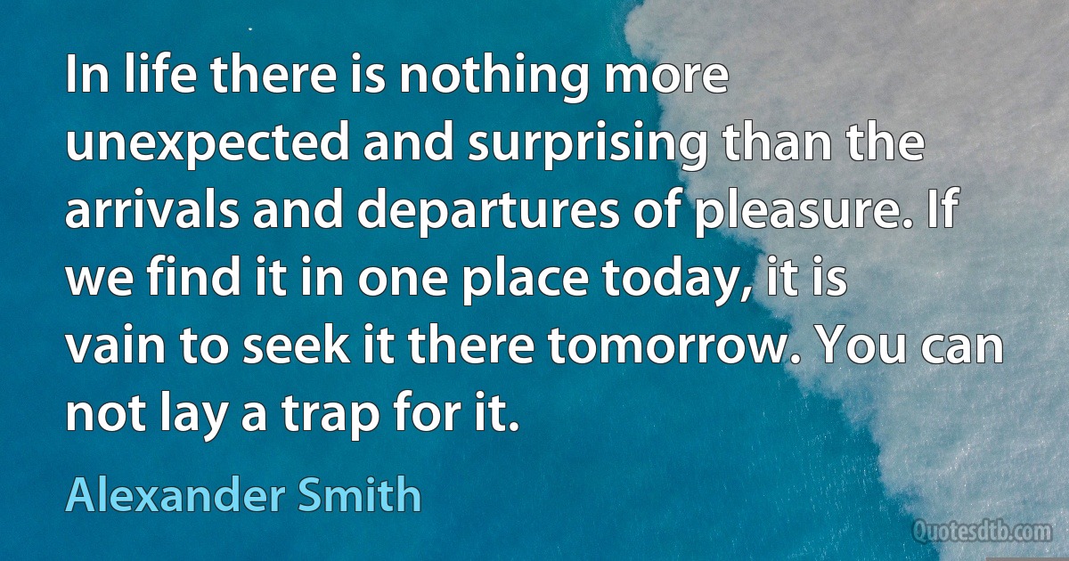 In life there is nothing more unexpected and surprising than the arrivals and departures of pleasure. If we find it in one place today, it is vain to seek it there tomorrow. You can not lay a trap for it. (Alexander Smith)