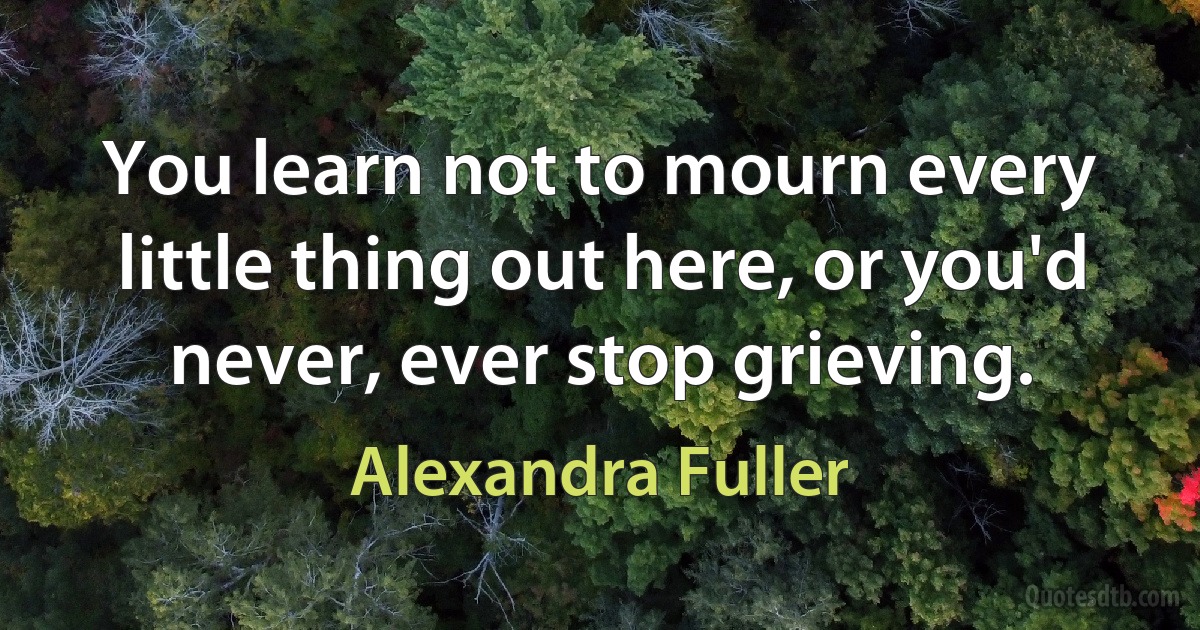 You learn not to mourn every little thing out here, or you'd never, ever stop grieving. (Alexandra Fuller)