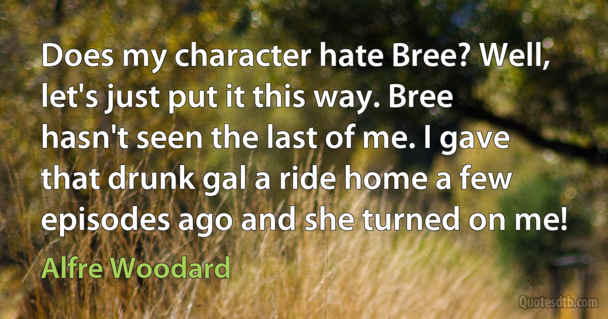 Does my character hate Bree? Well, let's just put it this way. Bree hasn't seen the last of me. I gave that drunk gal a ride home a few episodes ago and she turned on me! (Alfre Woodard)