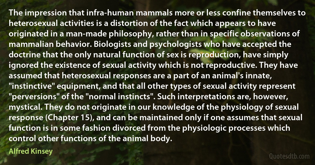 The impression that infra-human mammals more or less confine themselves to heterosexual activities is a distortion of the fact which appears to have originated in a man-made philosophy, rather than in specific observations of mammalian behavior. Biologists and psychologists who have accepted the doctrine that the only natural function of sex is reproduction, have simply ignored the existence of sexual activity which is not reproductive. They have assumed that heterosexual responses are a part of an animal's innate, "instinctive" equipment, and that all other types of sexual activity represent "perversions" of the "normal instincts". Such interpretations are, however, mystical. They do not originate in our knowledge of the physiology of sexual response (Chapter 15), and can be maintained only if one assumes that sexual function is in some fashion divorced from the physiologic processes which control other functions of the animal body. (Alfred Kinsey)