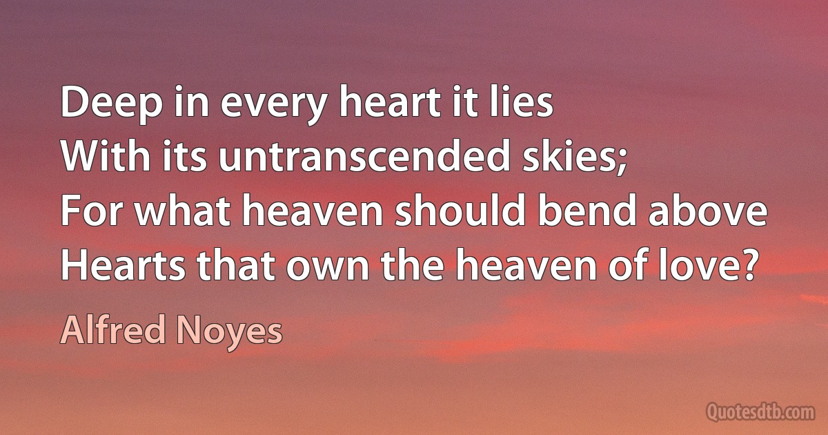 Deep in every heart it lies
With its untranscended skies;
For what heaven should bend above
Hearts that own the heaven of love? (Alfred Noyes)