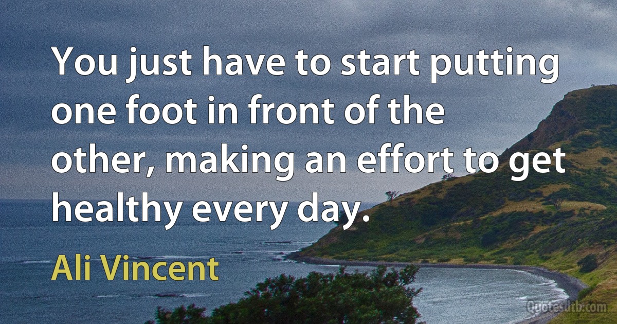 You just have to start putting one foot in front of the other, making an effort to get healthy every day. (Ali Vincent)