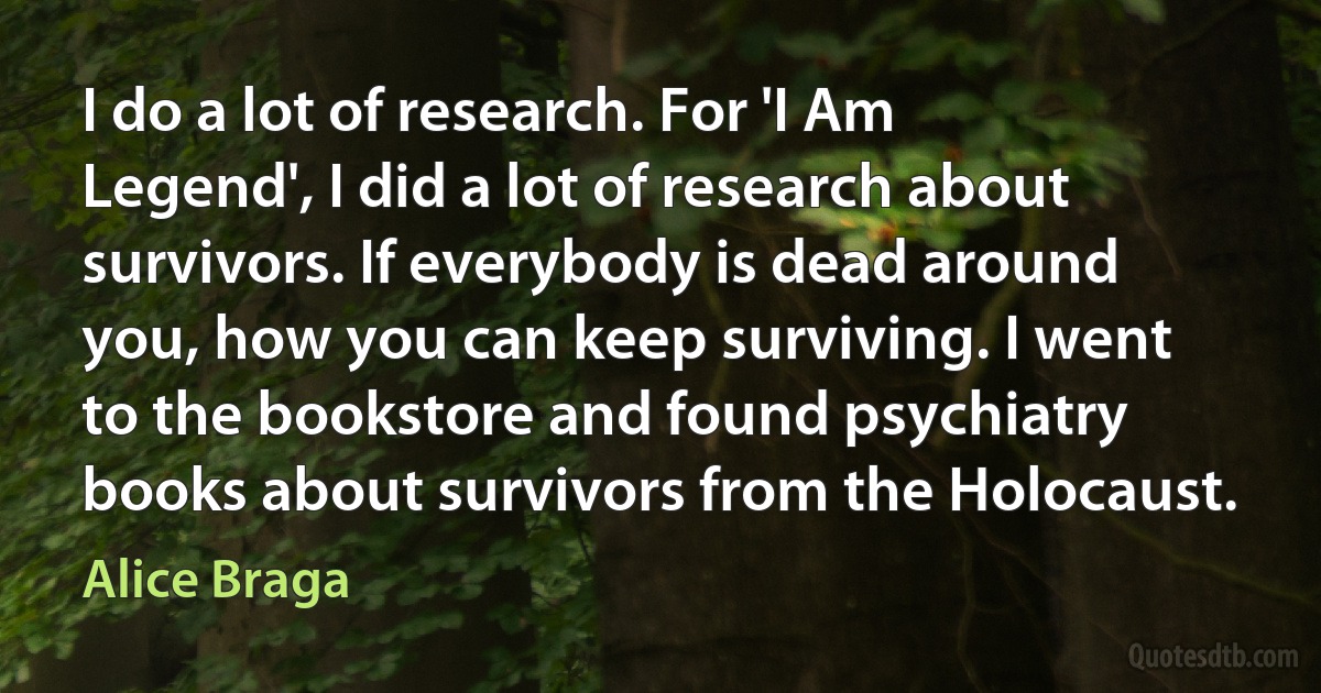 I do a lot of research. For 'I Am Legend', I did a lot of research about survivors. If everybody is dead around you, how you can keep surviving. I went to the bookstore and found psychiatry books about survivors from the Holocaust. (Alice Braga)