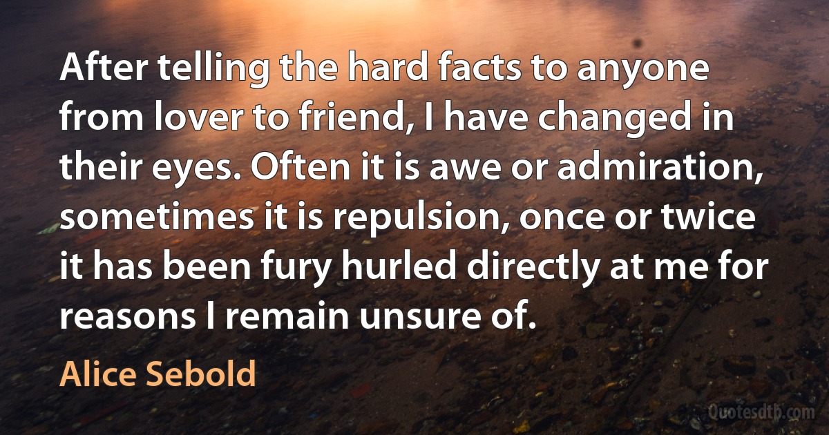 After telling the hard facts to anyone from lover to friend, I have changed in their eyes. Often it is awe or admiration, sometimes it is repulsion, once or twice it has been fury hurled directly at me for reasons I remain unsure of. (Alice Sebold)