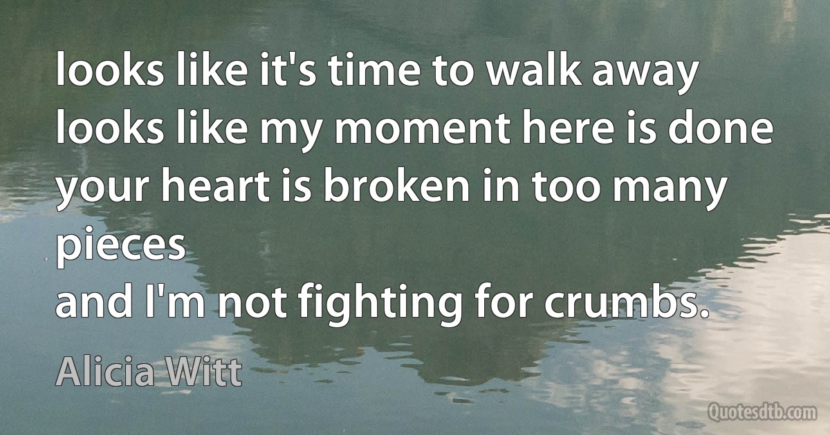 looks like it's time to walk away
looks like my moment here is done
your heart is broken in too many pieces
and I'm not fighting for crumbs. (Alicia Witt)