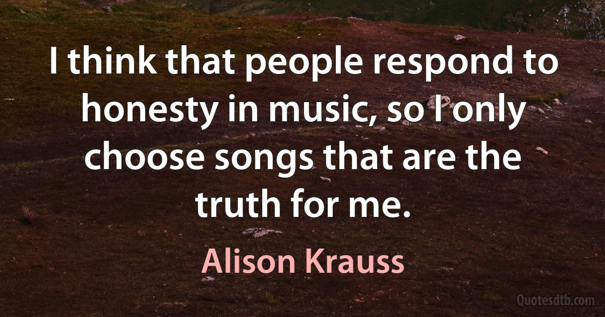 I think that people respond to honesty in music, so I only choose songs that are the truth for me. (Alison Krauss)