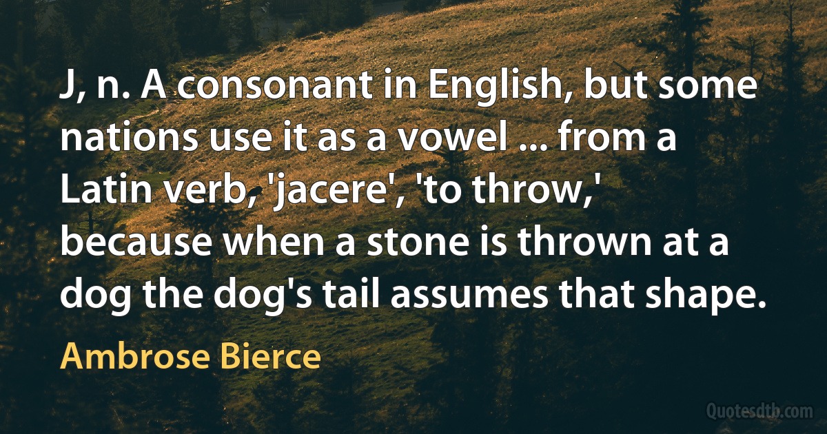 J, n. A consonant in English, but some nations use it as a vowel ... from a Latin verb, 'jacere', 'to throw,' because when a stone is thrown at a dog the dog's tail assumes that shape. (Ambrose Bierce)