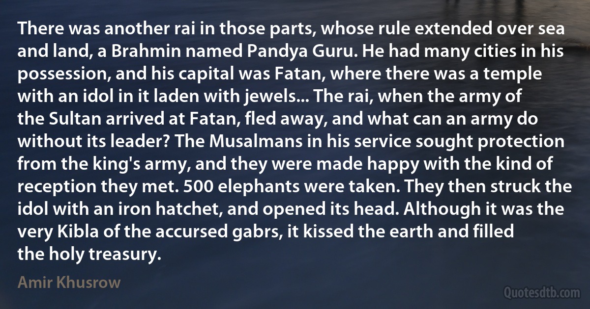 There was another rai in those parts, whose rule extended over sea and land, a Brahmin named Pandya Guru. He had many cities in his possession, and his capital was Fatan, where there was a temple with an idol in it laden with jewels... The rai, when the army of the Sultan arrived at Fatan, fled away, and what can an army do without its leader? The Musalmans in his service sought protection from the king's army, and they were made happy with the kind of reception they met. 500 elephants were taken. They then struck the idol with an iron hatchet, and opened its head. Although it was the very Kibla of the accursed gabrs, it kissed the earth and filled the holy treasury. (Amir Khusrow)