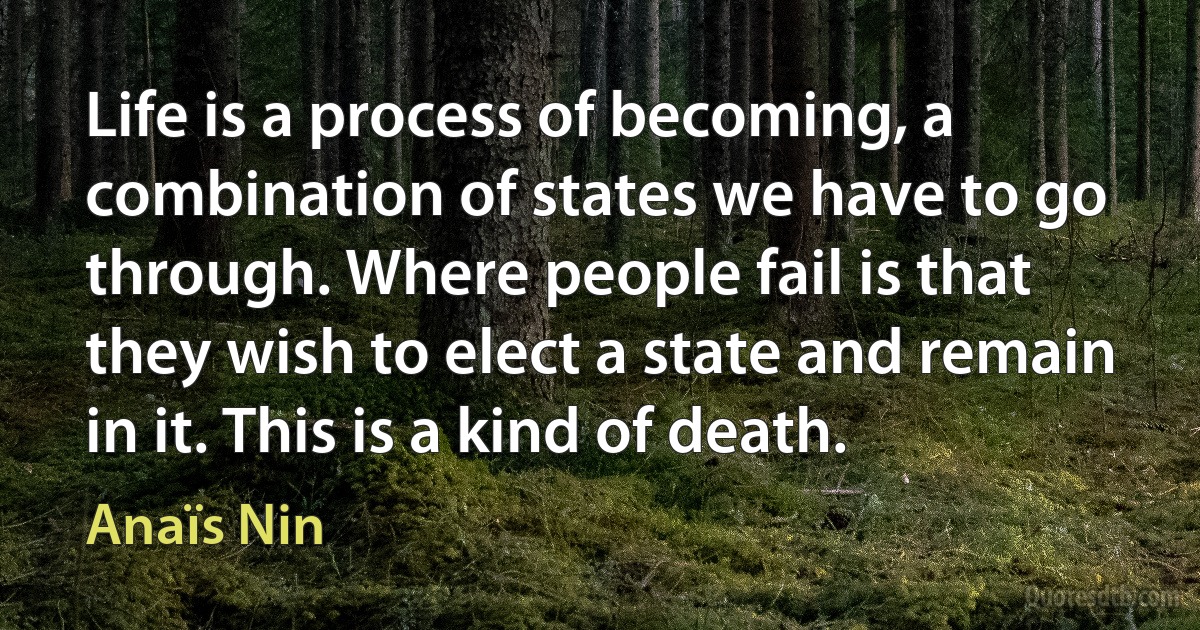 Life is a process of becoming, a combination of states we have to go through. Where people fail is that they wish to elect a state and remain in it. This is a kind of death. (Anaïs Nin)