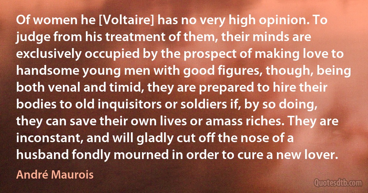 Of women he [Voltaire] has no very high opinion. To judge from his treatment of them, their minds are exclusively occupied by the prospect of making love to handsome young men with good figures, though, being both venal and timid, they are prepared to hire their bodies to old inquisitors or soldiers if, by so doing, they can save their own lives or amass riches. They are inconstant, and will gladly cut off the nose of a husband fondly mourned in order to cure a new lover. (André Maurois)